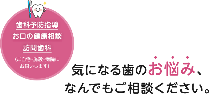 気になる歯のお悩み、なんでもご相談ください。歯科予防指導・お口の健康相談・訪問歯科(ご自宅・施設・病院にお伺いします)